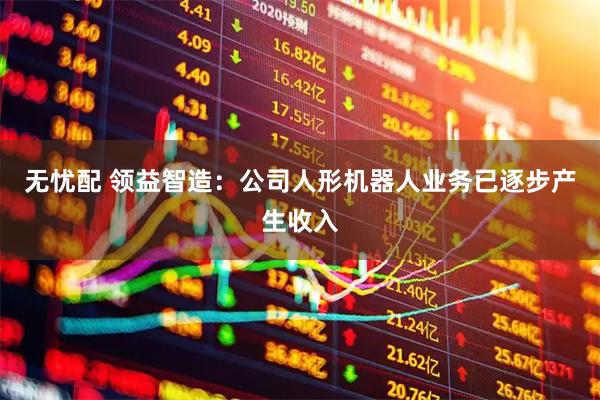 无忧配 领益智造：公司人形机器人业务已逐步产生收入