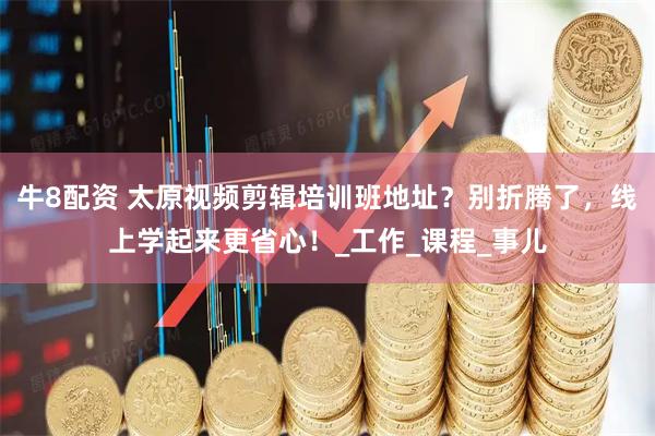 牛8配资 太原视频剪辑培训班地址？别折腾了，线上学起来更省心！_工作_课程_事儿