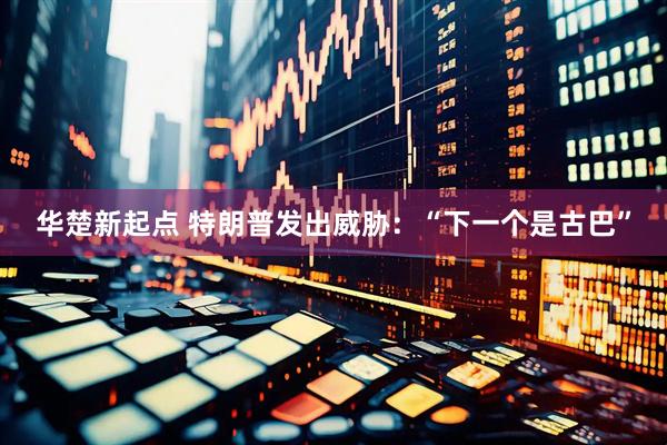 华楚新起点 特朗普发出威胁：“下一个是古巴”