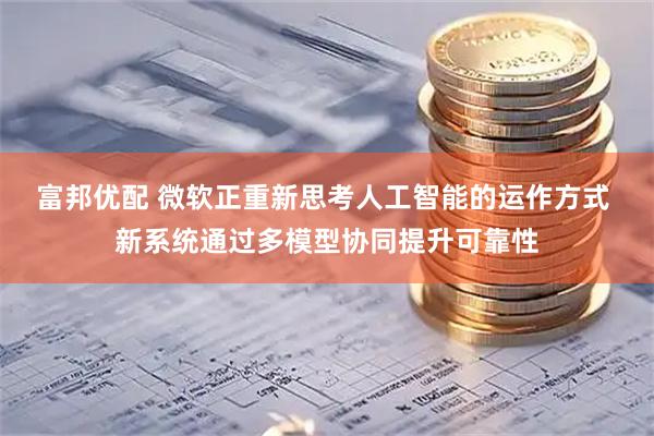 富邦优配 微软正重新思考人工智能的运作方式 新系统通过多模型协同提升可靠性
