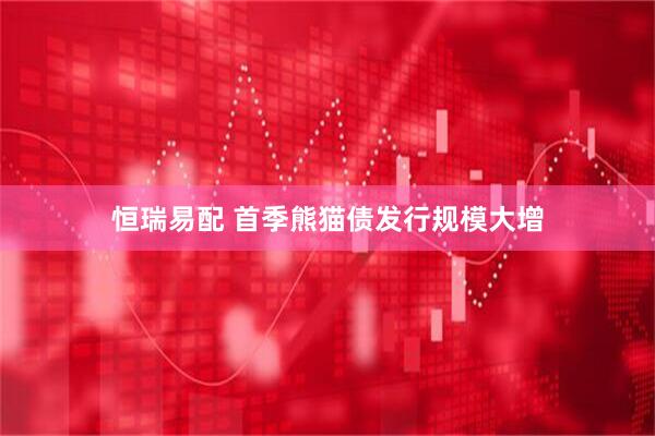 恒瑞易配 首季熊猫债发行规模大增