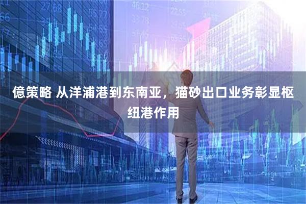 億策略 从洋浦港到东南亚，猫砂出口业务彰显枢纽港作用