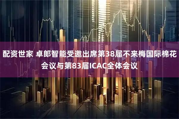 配资世家 卓郎智能受邀出席第38届不来梅国际棉花会议与第83届ICAC全体会议