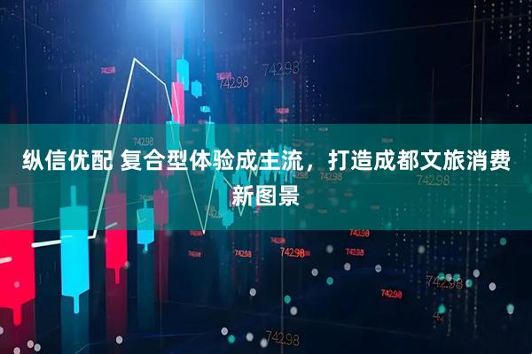 纵信优配 复合型体验成主流，打造成都文旅消费新图景