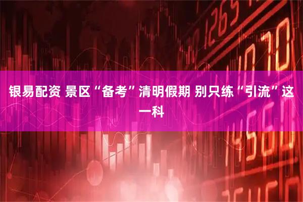 银易配资 景区“备考”清明假期 别只练“引流”这一科