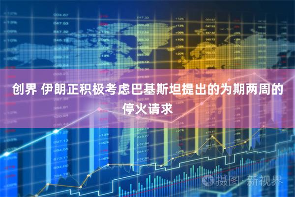 创界 伊朗正积极考虑巴基斯坦提出的为期两周的停火请求