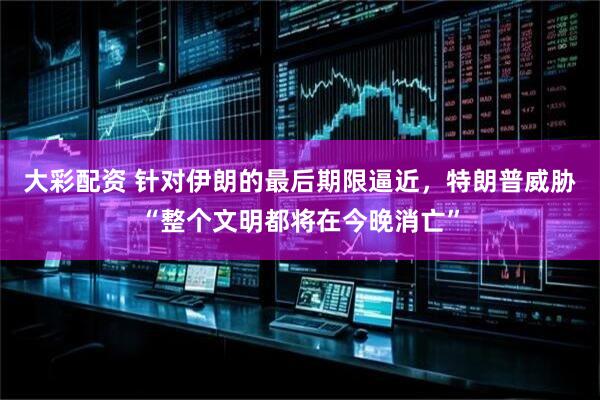 大彩配资 针对伊朗的最后期限逼近，特朗普威胁“整个文明都将在今晚消亡”