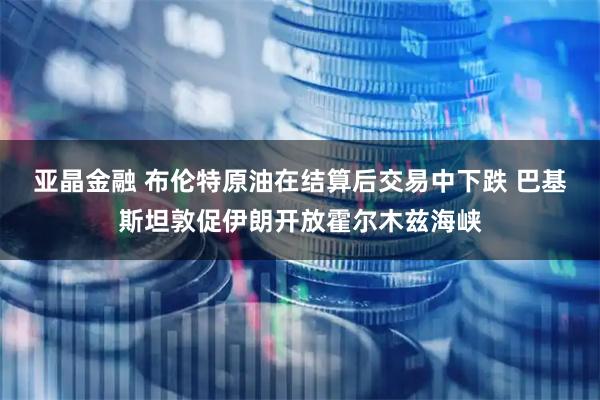 亚晶金融 布伦特原油在结算后交易中下跌 巴基斯坦敦促伊朗开放霍尔木兹海峡