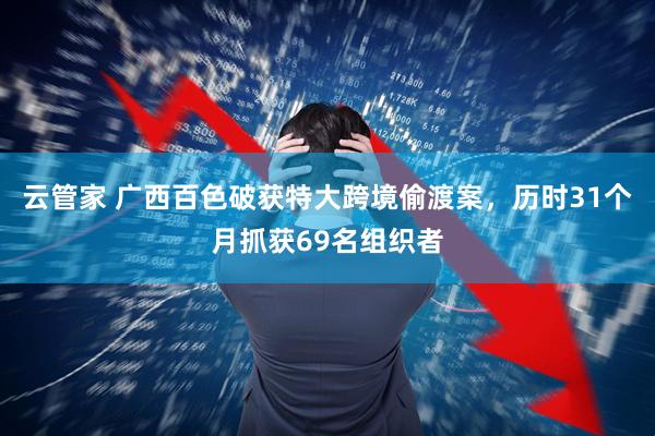 云管家 广西百色破获特大跨境偷渡案，历时31个月抓获69名组织者