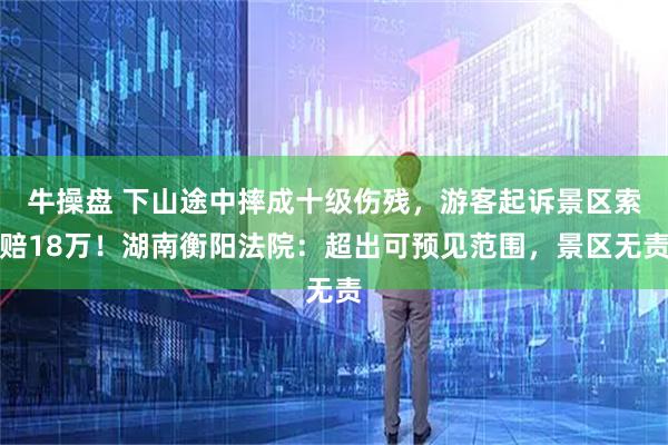 牛操盘 下山途中摔成十级伤残，游客起诉景区索赔18万！湖南衡阳法院：超出可预见范围，景区无责