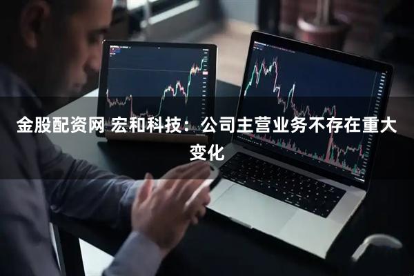 金股配资网 宏和科技：公司主营业务不存在重大变化