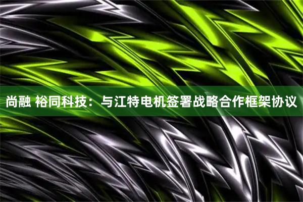 尚融 裕同科技：与江特电机签署战略合作框架协议