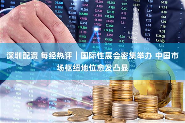 深圳配资 每经热评︱国际性展会密集举办 中国市场枢纽地位愈发凸显