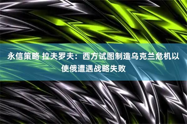 永信策略 拉夫罗夫：西方试图制造乌克兰危机以使俄遭遇战略失败